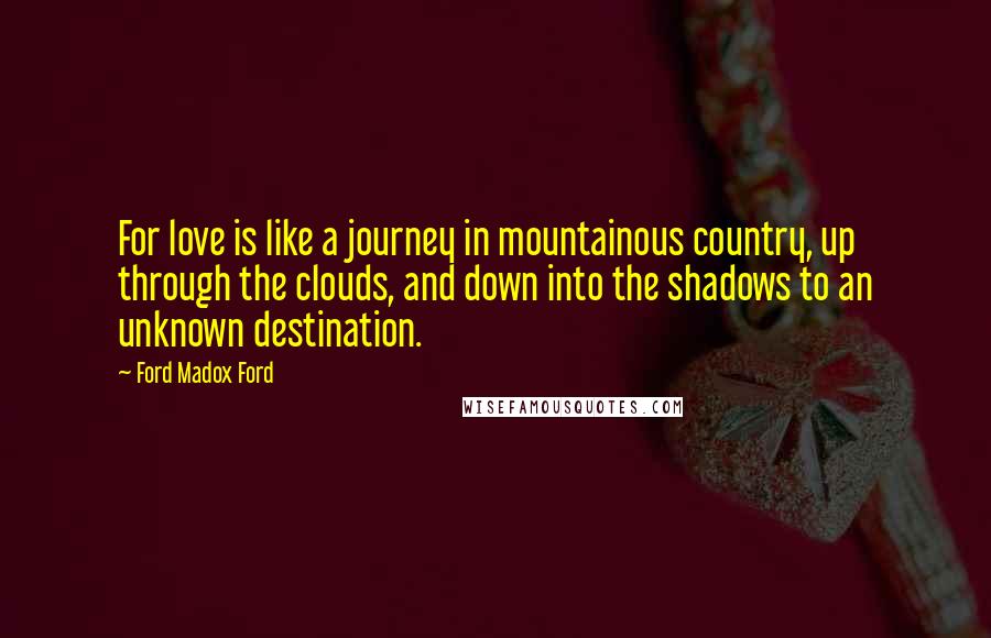 Ford Madox Ford Quotes: For love is like a journey in mountainous country, up through the clouds, and down into the shadows to an unknown destination.