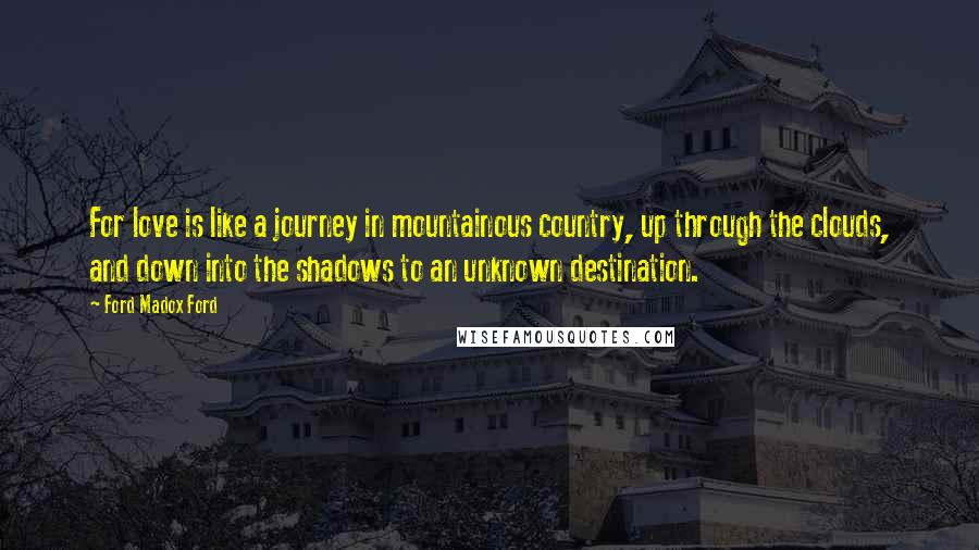 Ford Madox Ford Quotes: For love is like a journey in mountainous country, up through the clouds, and down into the shadows to an unknown destination.