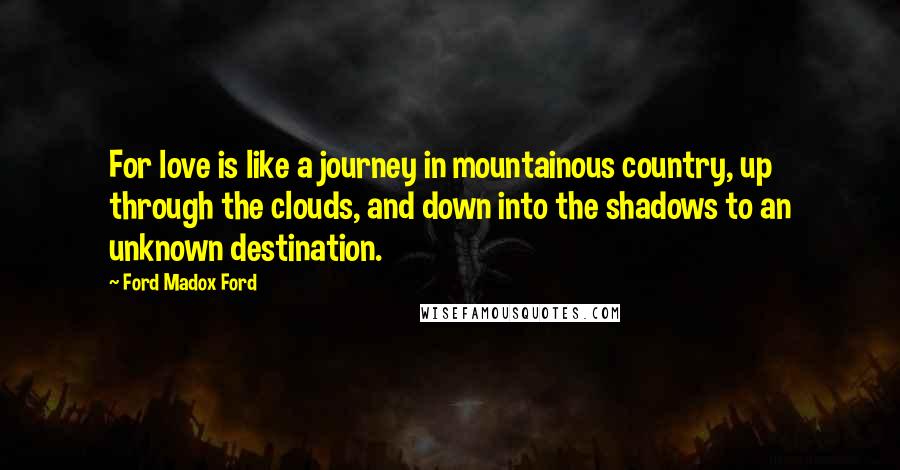 Ford Madox Ford Quotes: For love is like a journey in mountainous country, up through the clouds, and down into the shadows to an unknown destination.