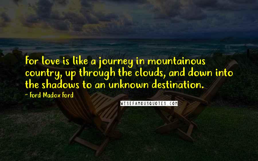 Ford Madox Ford Quotes: For love is like a journey in mountainous country, up through the clouds, and down into the shadows to an unknown destination.