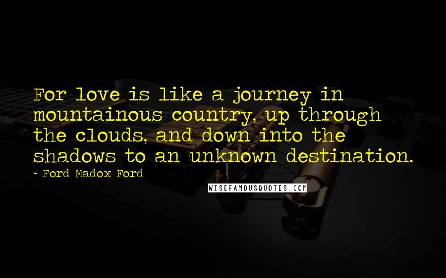 Ford Madox Ford Quotes: For love is like a journey in mountainous country, up through the clouds, and down into the shadows to an unknown destination.