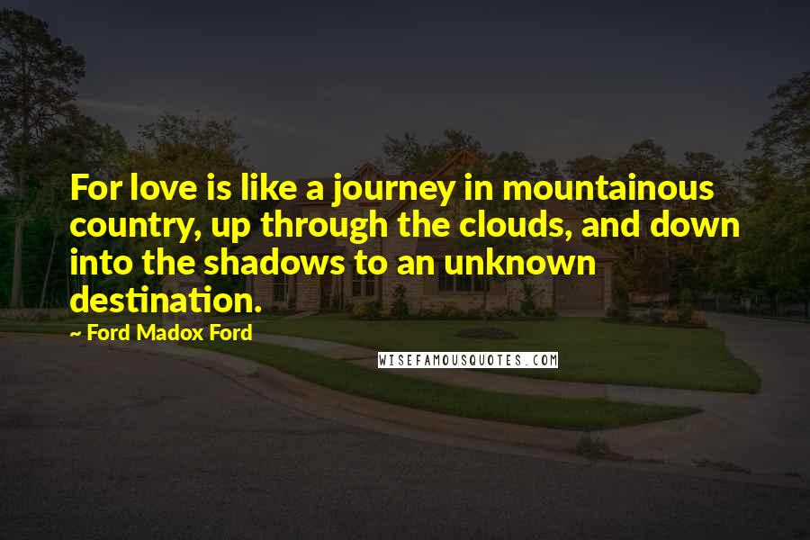 Ford Madox Ford Quotes: For love is like a journey in mountainous country, up through the clouds, and down into the shadows to an unknown destination.