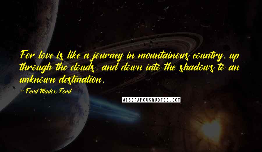 Ford Madox Ford Quotes: For love is like a journey in mountainous country, up through the clouds, and down into the shadows to an unknown destination.