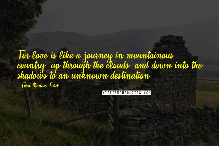 Ford Madox Ford Quotes: For love is like a journey in mountainous country, up through the clouds, and down into the shadows to an unknown destination.