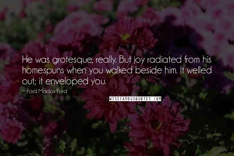 Ford Madox Ford Quotes: He was grotesque, really. But joy radiated from his homespuns when you walked beside him. It welled out; it enveloped you.