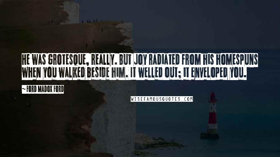 Ford Madox Ford Quotes: He was grotesque, really. But joy radiated from his homespuns when you walked beside him. It welled out; it enveloped you.