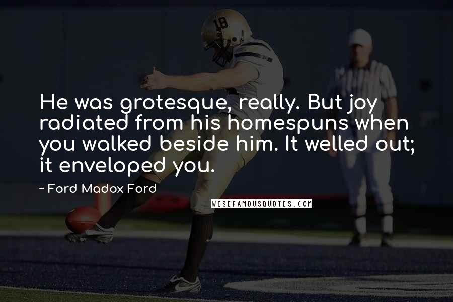 Ford Madox Ford Quotes: He was grotesque, really. But joy radiated from his homespuns when you walked beside him. It welled out; it enveloped you.