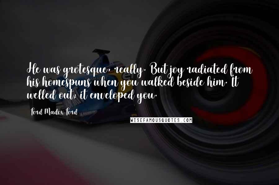 Ford Madox Ford Quotes: He was grotesque, really. But joy radiated from his homespuns when you walked beside him. It welled out; it enveloped you.