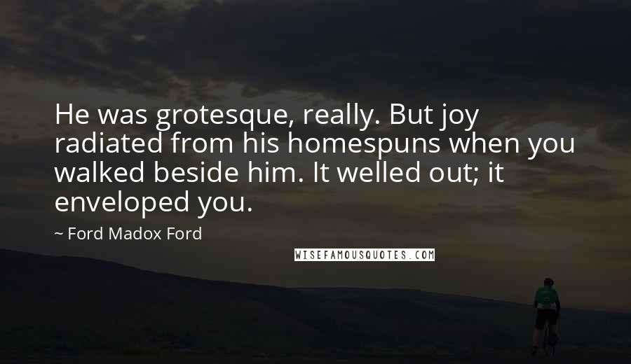 Ford Madox Ford Quotes: He was grotesque, really. But joy radiated from his homespuns when you walked beside him. It welled out; it enveloped you.