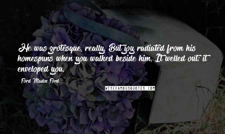 Ford Madox Ford Quotes: He was grotesque, really. But joy radiated from his homespuns when you walked beside him. It welled out; it enveloped you.