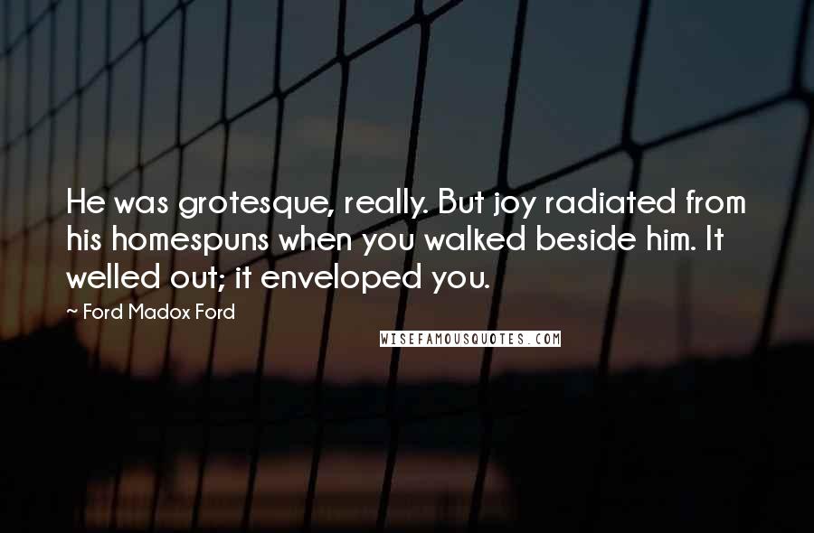 Ford Madox Ford Quotes: He was grotesque, really. But joy radiated from his homespuns when you walked beside him. It welled out; it enveloped you.