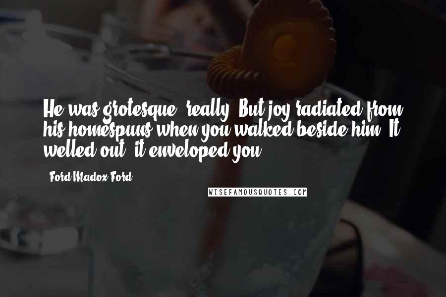 Ford Madox Ford Quotes: He was grotesque, really. But joy radiated from his homespuns when you walked beside him. It welled out; it enveloped you.
