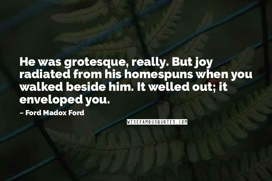 Ford Madox Ford Quotes: He was grotesque, really. But joy radiated from his homespuns when you walked beside him. It welled out; it enveloped you.