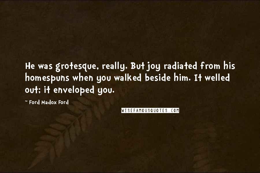 Ford Madox Ford Quotes: He was grotesque, really. But joy radiated from his homespuns when you walked beside him. It welled out; it enveloped you.