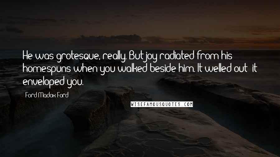 Ford Madox Ford Quotes: He was grotesque, really. But joy radiated from his homespuns when you walked beside him. It welled out; it enveloped you.