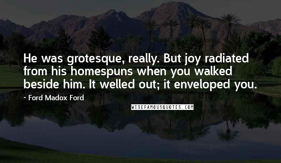 Ford Madox Ford Quotes: He was grotesque, really. But joy radiated from his homespuns when you walked beside him. It welled out; it enveloped you.