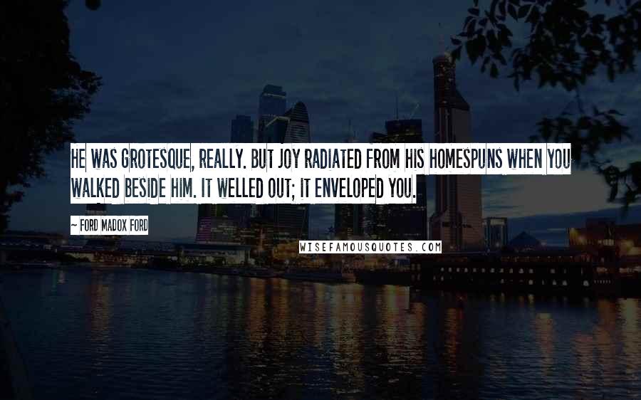 Ford Madox Ford Quotes: He was grotesque, really. But joy radiated from his homespuns when you walked beside him. It welled out; it enveloped you.