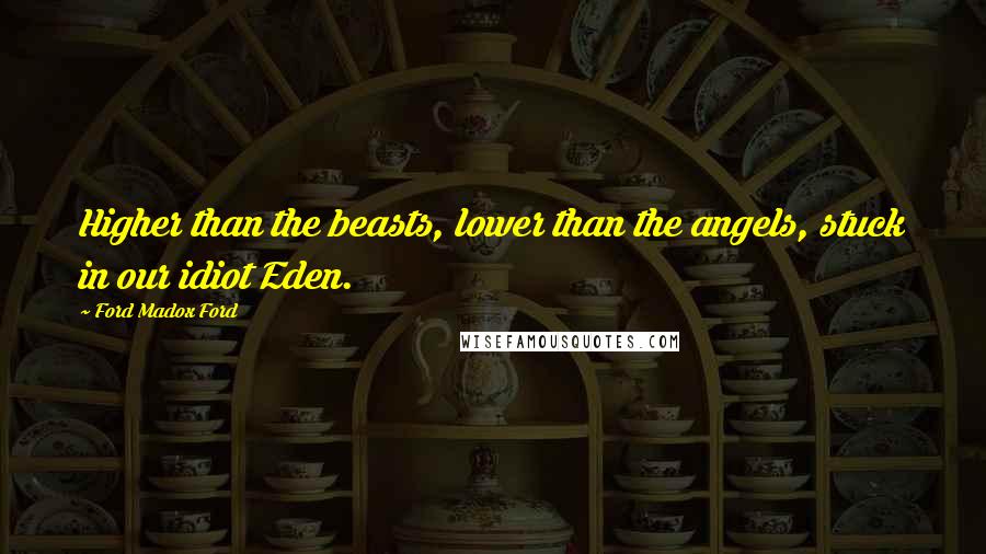 Ford Madox Ford Quotes: Higher than the beasts, lower than the angels, stuck in our idiot Eden.