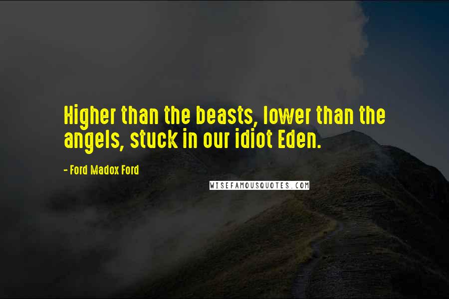 Ford Madox Ford Quotes: Higher than the beasts, lower than the angels, stuck in our idiot Eden.