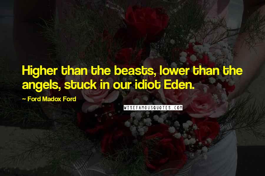 Ford Madox Ford Quotes: Higher than the beasts, lower than the angels, stuck in our idiot Eden.