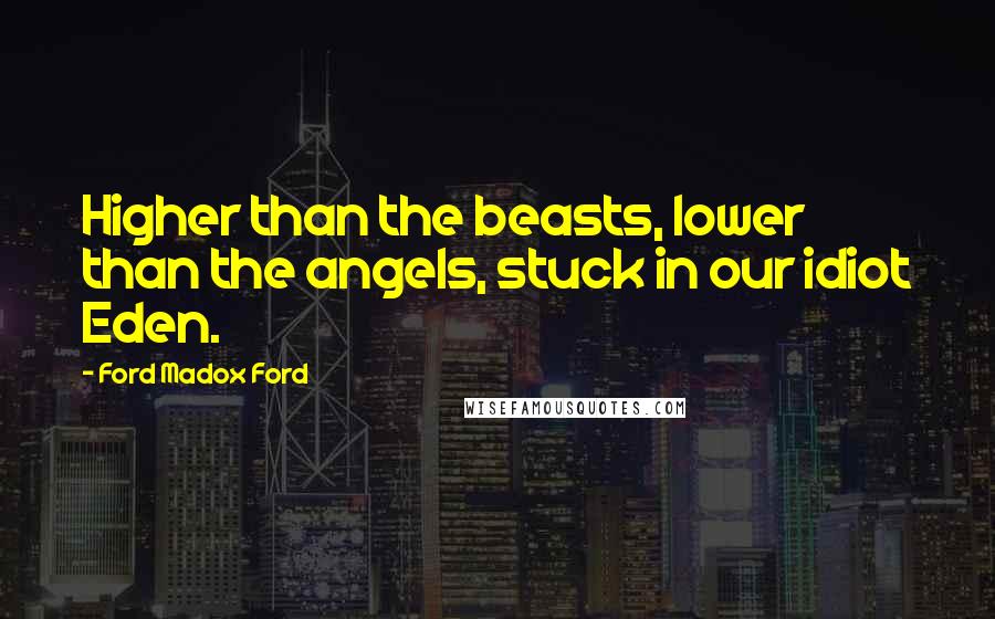 Ford Madox Ford Quotes: Higher than the beasts, lower than the angels, stuck in our idiot Eden.