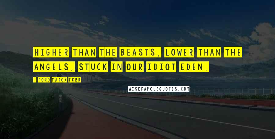 Ford Madox Ford Quotes: Higher than the beasts, lower than the angels, stuck in our idiot Eden.