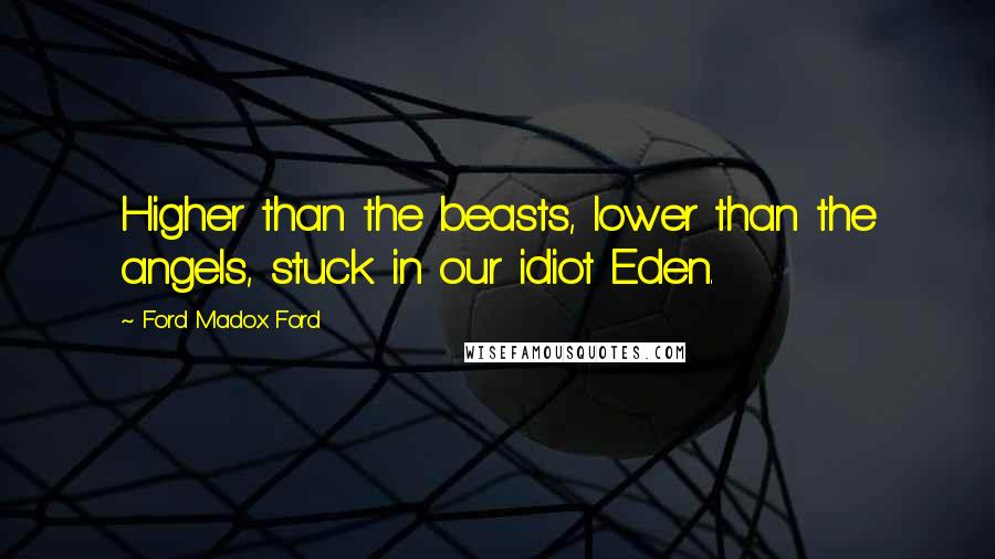 Ford Madox Ford Quotes: Higher than the beasts, lower than the angels, stuck in our idiot Eden.