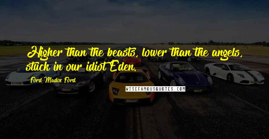 Ford Madox Ford Quotes: Higher than the beasts, lower than the angels, stuck in our idiot Eden.