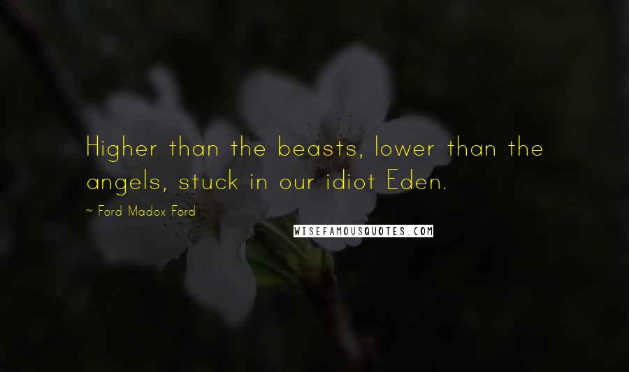 Ford Madox Ford Quotes: Higher than the beasts, lower than the angels, stuck in our idiot Eden.