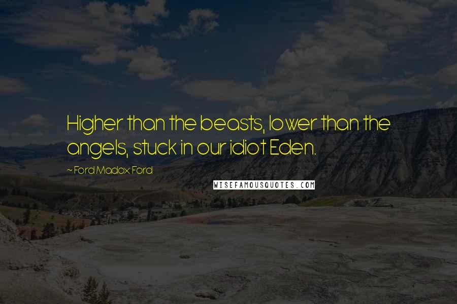 Ford Madox Ford Quotes: Higher than the beasts, lower than the angels, stuck in our idiot Eden.