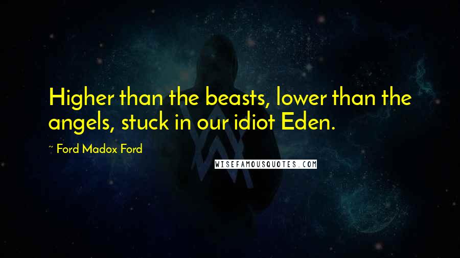 Ford Madox Ford Quotes: Higher than the beasts, lower than the angels, stuck in our idiot Eden.