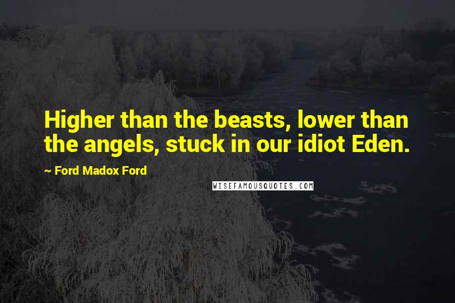 Ford Madox Ford Quotes: Higher than the beasts, lower than the angels, stuck in our idiot Eden.