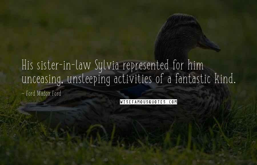 Ford Madox Ford Quotes: His sister-in-law Sylvia represented for him unceasing, unsleeping activities of a fantastic kind.