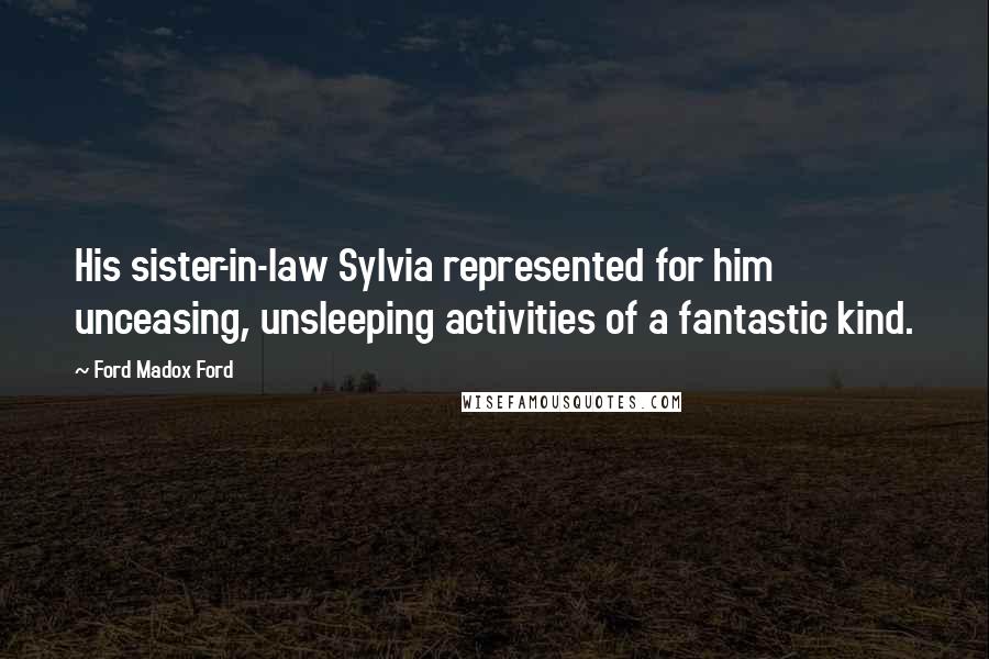 Ford Madox Ford Quotes: His sister-in-law Sylvia represented for him unceasing, unsleeping activities of a fantastic kind.