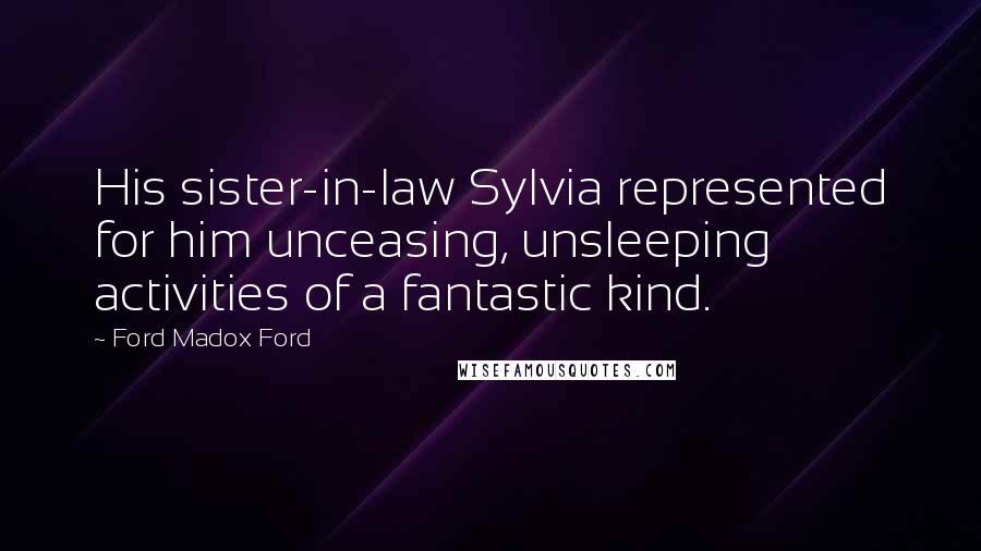 Ford Madox Ford Quotes: His sister-in-law Sylvia represented for him unceasing, unsleeping activities of a fantastic kind.