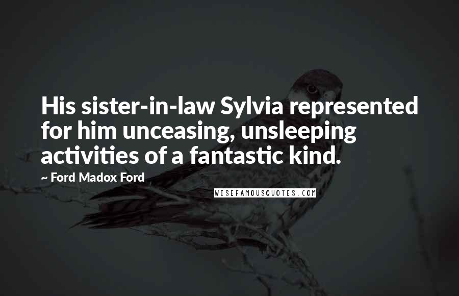 Ford Madox Ford Quotes: His sister-in-law Sylvia represented for him unceasing, unsleeping activities of a fantastic kind.