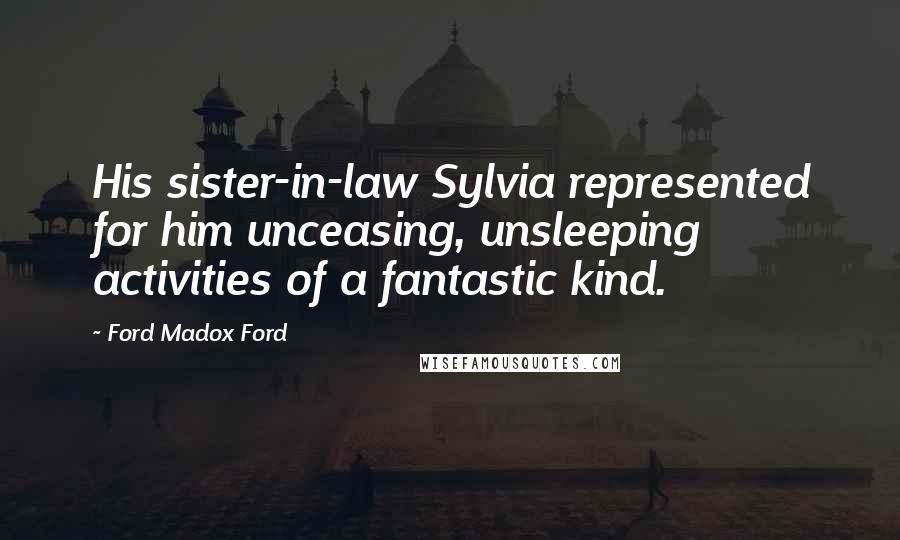 Ford Madox Ford Quotes: His sister-in-law Sylvia represented for him unceasing, unsleeping activities of a fantastic kind.