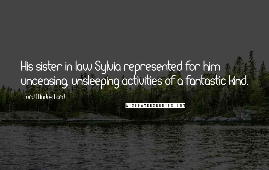 Ford Madox Ford Quotes: His sister-in-law Sylvia represented for him unceasing, unsleeping activities of a fantastic kind.