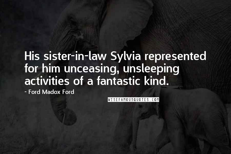 Ford Madox Ford Quotes: His sister-in-law Sylvia represented for him unceasing, unsleeping activities of a fantastic kind.