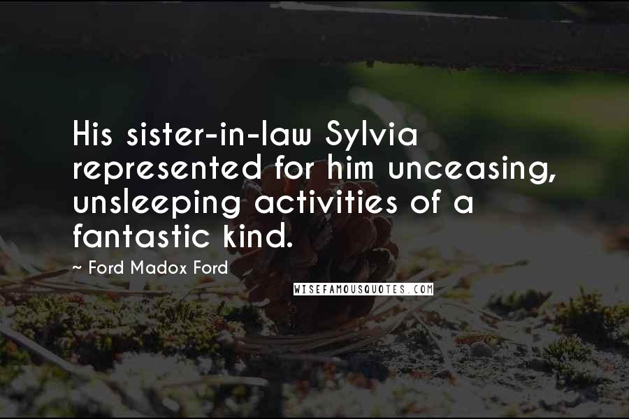 Ford Madox Ford Quotes: His sister-in-law Sylvia represented for him unceasing, unsleeping activities of a fantastic kind.