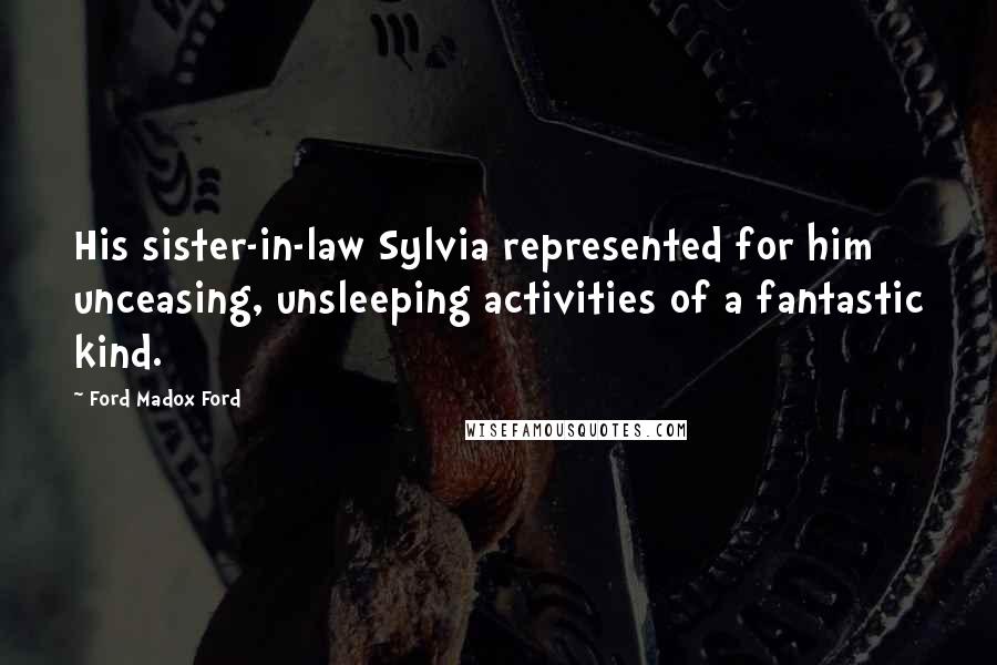 Ford Madox Ford Quotes: His sister-in-law Sylvia represented for him unceasing, unsleeping activities of a fantastic kind.