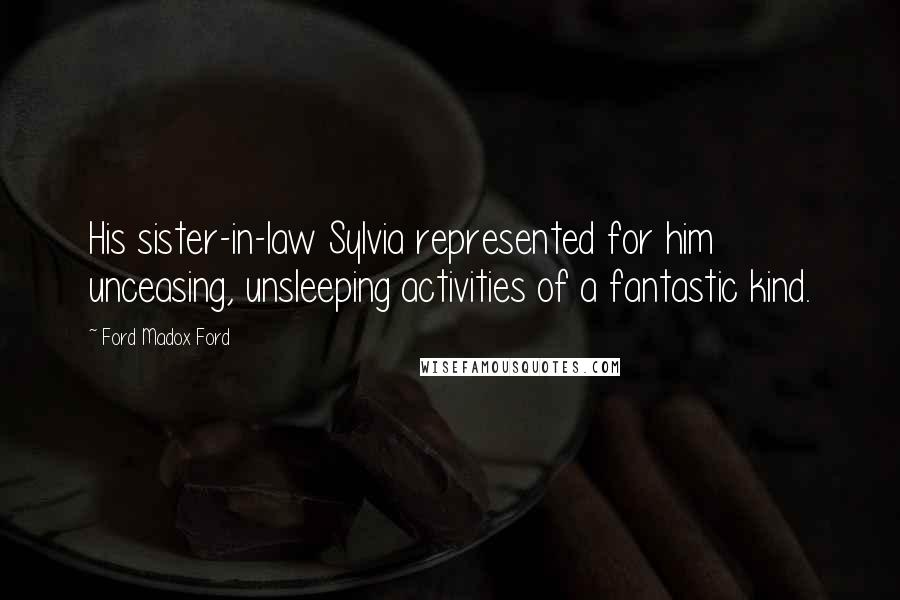 Ford Madox Ford Quotes: His sister-in-law Sylvia represented for him unceasing, unsleeping activities of a fantastic kind.