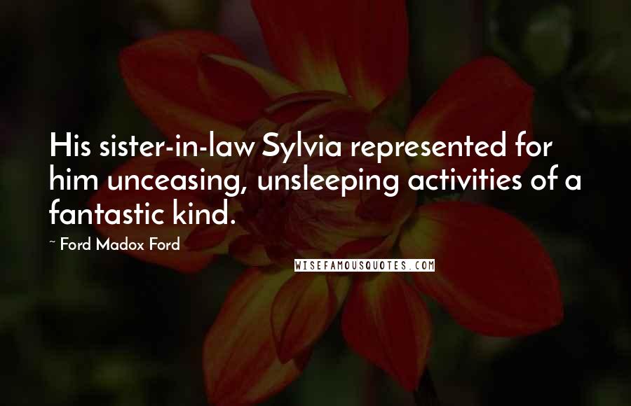 Ford Madox Ford Quotes: His sister-in-law Sylvia represented for him unceasing, unsleeping activities of a fantastic kind.