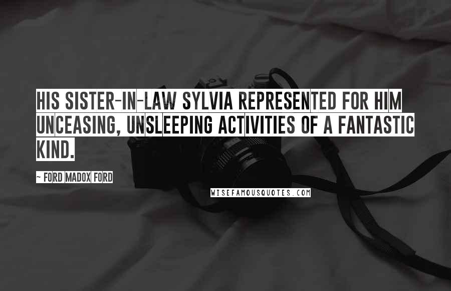 Ford Madox Ford Quotes: His sister-in-law Sylvia represented for him unceasing, unsleeping activities of a fantastic kind.