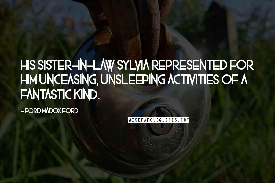 Ford Madox Ford Quotes: His sister-in-law Sylvia represented for him unceasing, unsleeping activities of a fantastic kind.