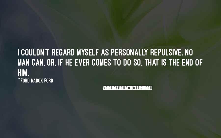 Ford Madox Ford Quotes: I couldn't regard myself as personally repulsive. No man can, or, if he ever comes to do so, that is the end of him.