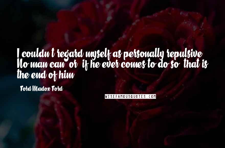 Ford Madox Ford Quotes: I couldn't regard myself as personally repulsive. No man can, or, if he ever comes to do so, that is the end of him.