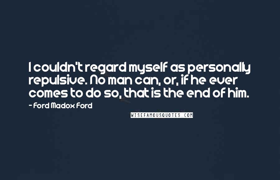 Ford Madox Ford Quotes: I couldn't regard myself as personally repulsive. No man can, or, if he ever comes to do so, that is the end of him.