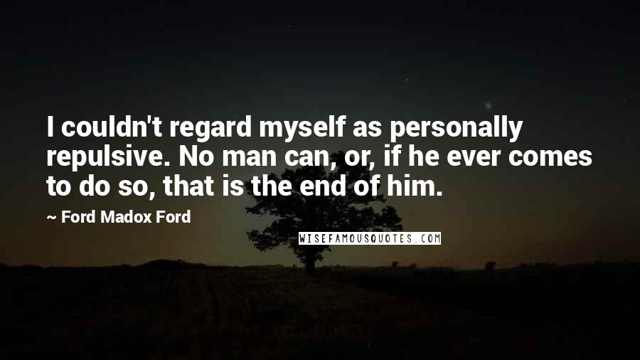 Ford Madox Ford Quotes: I couldn't regard myself as personally repulsive. No man can, or, if he ever comes to do so, that is the end of him.