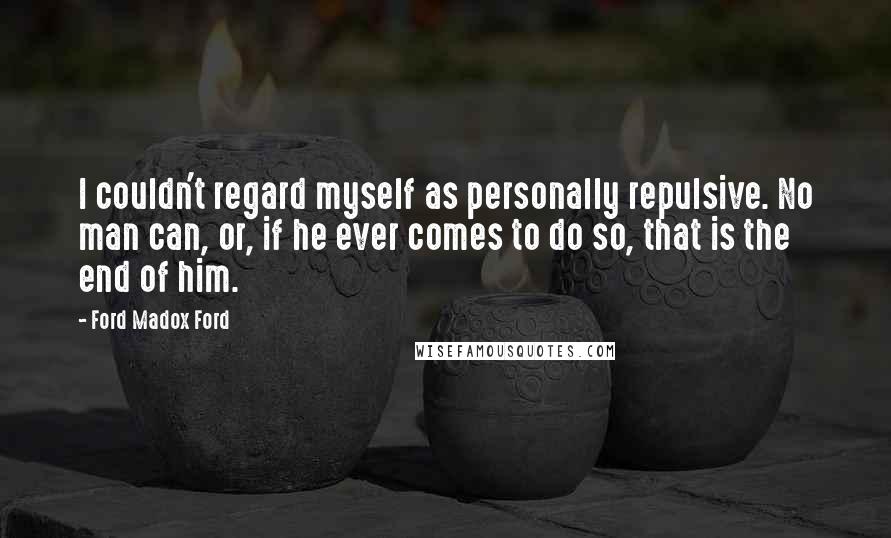 Ford Madox Ford Quotes: I couldn't regard myself as personally repulsive. No man can, or, if he ever comes to do so, that is the end of him.